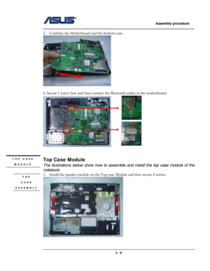 Page 36
                   Assembly procedure  
                                                                                         
5. Combine the Motherboard and the bottom case. 
 
 
6. Secure 1 screw here and then connect the Bluetooth cables in the motherboard. 
      
 
 
TOP CASE 
MODULE 
 
Top Case Module 
The illustrations below show how to assemble and install the top case module of the 
notebook. 
1. Install the speaker module on the Top case Module and then secure 4 screws TOP  
CASE 
ASSEMBLY...