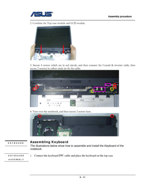 Page 39
                   Assembly procedure  
                                                                                         
2. Combine the Top case module and LCD module. 
 
 
3. Secure 4 screws which are in red circule, and then connect the Coaxial & inverter cable, then 
secure 2 screws( in yellow circle )to fix the cable. 
  
4. Turn over the notebook, and then secure 2 screws here. 
 
 
Assembling Keyboard KEYBOARD 
 The illustrations below show how to assemble and install the Keyboard of the...