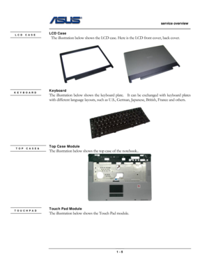 Page 5
                   service overview 
                                                                                       
LCD Case LCD CASE  The illustration below shows the LCD case. Here is the LCD front cover, back cover. 
 
      
 
Keyboard KEYBOARD The illustration below shows the keyboard plate.  It can be exchanged with keyboard plates 
with different language layouts, such as U.S., German, Japanese, British, France and others. 
 
 
 
Top Case Module TOP CASE&  
 The illustration below shows...