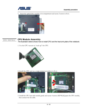 Page 41
                   Assembly procedure  
                                                                                         
1. Insert the optical drive module to its compartment and secure 2 screws to fix it. 
  
 
 
CPU Module Assembly CPU INSTALL 
 The illustration below shows how to install CPU and the heat sink plate of the notebook. 
 
1. Use the CPU vacuum to “suck up” the CPU. 
   
   
2. Install the CPU and use a single-slotted screwdriver to fix it.  
    
             
3. Install the CPU...