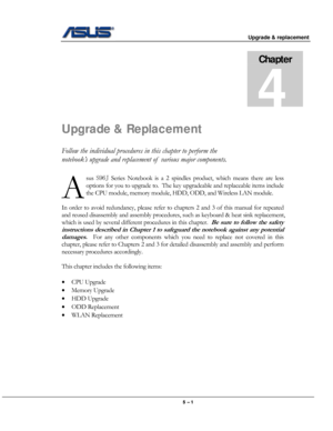 Page 45
                                           Upgrade & replacement 
        
                         5 – 1                                                                          
Chapter 
4 
Upgrade & Replacement 
Follow the individual procedures in this chapter to perform the 
notebook’s upgrade and replacement of various major components. 
sus S96J Series Notebook is a 2 spindles product, which means there are less 
options for you to upgrade to.  The key upgradeable and replaceable items include...