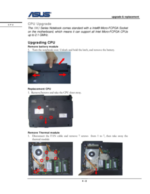 Page 46
                                           upgrade & replacement 
 
                                                                      
CPU Upgrade CPU 
 The S96J Series Notebook comes standard with a Intel® Micro-FCPGA Socket 
on the motherboard, which means it can support all Intel Micro-FCPGA CPUs 
up to 2.1 GMHz. 
 
Upgrading CPU  
Remove battery module  
1. Turn the notebook over. Unlock and hold the latch, and remove the battery. 
 
 
Replacement CPU 
1. Remove3screws and take the CPU door...