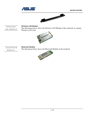 Page 9
                   service overview 
                                                                                       
 
 
Wireless LAN Module WIRELESS 
LAN MODULE 
 
 
The illustration below shows the Wireless LAN Module of the notebook. It contains 
Wireless LAN Card.  
                       
 
Bluetooth Module  BLUETOOTH 
MODULE 
 
 
The illustration below shows the Bluetooth Module of the notebook.  
                                              1 - 9  