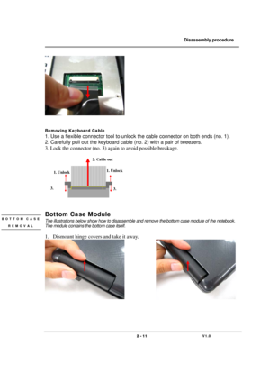 Page 11               Disassembly procedure 
                                                                                        
 
                                   
                                   2 - 11                               V1.0   
 
 
 
Removing Keyboard Cable 
1. Use a flexible connector tool to unlock the cable connector on both ends (no. 1). 
2. Carefully pull out the keyboard cable (no. 2) with a pair of tweezers. 
3. Lock the connector (no. 3) again to avoid possible breakage....