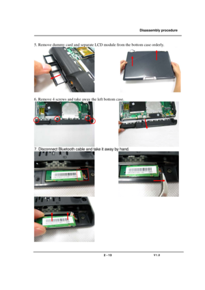 Page 13               Disassembly procedure 
                                                                                        
 
                                   
                                   2 - 13                               V1.0   
5. Remove dummy card and separate LCD module from the bottom case orderly. 
               
 
6. Remove 4 screws and take away the left bottom case. 
              
7. Disconnect Bluetooth cable and take it away by hand. 
              
 
  