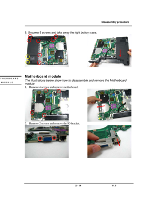 Page 14               Disassembly procedure 
                                                                                        
 
                                   
                                   2 - 14                               V1.0   
8. Unscrew 9 screws and take away the right bottom case. 
               
 
 
Motherboard module 
The illustrations below show how to disassemble and remove the Motherboard 
module 
1. Remove 4 screws and remove motherboard. 
               
2. Remove 2 screws and...