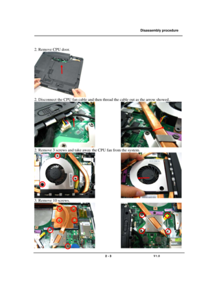 Page 3               Disassembly procedure 
                                                                                        
 
                                   
                                   2 - 3                               V1.0   
 
2. Remove CPU door. 
   
2. Disconnect the CPU fan cable and then thread the cable out as the arrow showed.. 
               
2. Remove 3 screws and take away the CPU fan from the system. 
               
3. Remove 10 screws. 
                