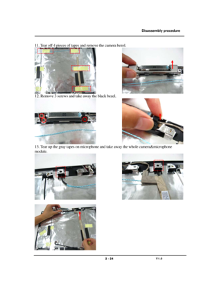 Page 24               Disassembly procedure 
                                                                                        
 
                                   
                                   2 - 24                               V1.0   
11. Tear off 4 pieces of tapes and remove the camera bezel. 
               
12. Remove 3 screws and take away the black bezel. 
               
13. Tear up the gray tapes on microphone and take away the whole camera&microphone 
module. 
               
 
  