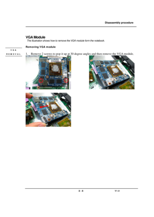 Page 5               Disassembly procedure 
                                                                                        
 
                                   
                                   2 - 5                               V1.0   
 
VGA Module 
 The illustration shows how to remove the VGA module form the notebook. 
 
Removing VGA module 
 
 
1. Remove 2 screws to pop it up at 30 degree angles and then remove the VGA module. 
             
 
  
 
 
 
 
 
 
 
 
 
 
 
 
 
 
 
 
VGA 
REMOVAL  