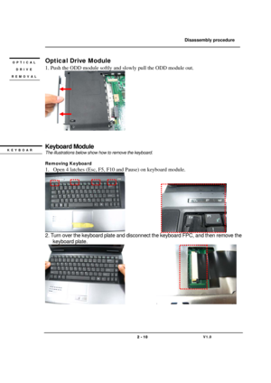 Page 10               Disassembly procedure 
                                                                                        
 
                                   
                                   2 - 10                               V1.0   
Optical Drive Module 
1. Push the ODD module softly and slowly pull the ODD module out. 
      
 
 
Keyboard Module 
The illustrations below show how to remove the keyboard. 
 
Removing Keyboard   
1. Open 4 latches (Esc, F5, F10 and Pause) on keyboard module....