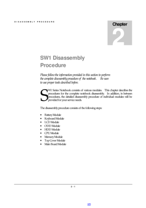 Page 1DISASSEMBLY PROCEDURE 
2 - 1 Chapter 2 SW1 Disassembly 
Procedure 
Please follow the information provided in this section to perform 
the complete disassembly procedure of the notebook.  Be sure 
to use proper tools described before. 
W1 Series Notebook consists of various modules.  This chapter describes the 
procedures for the complete notebook disassembly.  In addition, in between 
procedures, the detailed disassembly procedure of individual modules will be 
provided for your service needs. 
 
The...