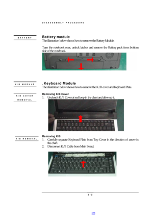 Page 2DISASSEMBLY PROCEDURE 
 2 - 2 Battery module 
The illustration below shows how to remove the Battery Module.  
 
Turn the notebook over, unlock latches and remove the Battery pack from bottom 
side of the notebook.  
 
      
 
. Keyboard Module 
The illustration below shows how to remove the K/B cover and Keyboard Plate. 
 
Removing K/B Cover 
1. Unclench K/B Cover at red loop in the chart and drive up it. 
     
 
Removing K/B  
1. Carefully separate Keyboard Plate from Top Cover in the direction of...