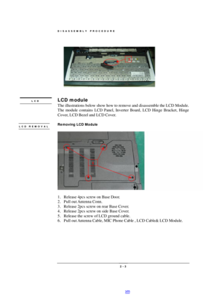 Page 3DISASSEMBLY PROCEDURE 
 2 - 3  
 
 
LCD module 
The illustrations below show how to remove and disassemble the LCD Module.  
The module contains LCD Panel, Inverter Board, LCD Hinge Bracket, Hinge 
Cover, LCD Bezel and LCD Cover. 
 
Removing LCD Module 
  
1. Release 4pcs screw on Base Door. 
2. Pull out Antenna Conn. 
3. Release 2pcs screw on rear Base Cover. 
4. Release 2pcs screw on side Base Cover. 
5. Release the screw of LCD ground cable. 
6. Pull out Antenna Cable, MIC Phone Cable , LCD Cable& LCD...