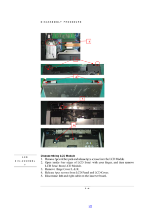 Page 4DISASSEMBLY PROCEDURE 
 2 - 4     
  
   
 
  
  
 
 
Disassembling LCD Module 
1. Remove 6pcs rubber pads and release 6pcs screws from the LCD Module  
2. Open inside four edges of LCD Bezel with your finger, and then remove 
LCD Bezel from LCD Module. 
3. Remove Hinge Cover L & R. 
4. Release 4pcs screws from LCD Panel and LCD Cover. 
5. Disconnect left and right cable on the Inverter board.  LCD DIS-ASSEMBL
Y  2 3 4 6 5 PDF created with pdfFactory Pro trial version www.pdffactory.com 