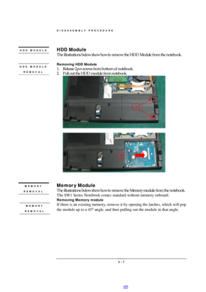 Page 7DISASSEMBLY PROCEDURE 
 2 - 7 HDD Module 
The illustrations below show how to remove the HDD Module from the notebook. 
 
Removing HDD Module 
1. Release 2pcs screws from bottom of notebook. 
2. Pull out the HDD module from notebook. 
 
 
 
 
 
Memory Module 
The illustrations below show how to remove the Memory module from the notebook.   
The SW1 Series Notebook comes standard without memory onboard.  
Removing Memory module 
If there is an existing memory, remove it by opening the latches, which will...