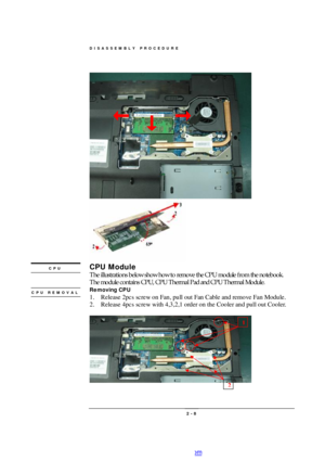 Page 8DISASSEMBLY PROCEDURE 
 2 - 8                                                               CPU Module 
The illustrations below show how to remove the CPU module from the notebook.   
The module contains CPU, CPU Thermal Pad and CPU Thermal Module. 
Removing CPU 
1. Release 2pcs screw on Fan, pull out Fan Cable and remove Fan Module. 
2. Release 4pcs screw with 4,3,2,1 order on the Cooler and pull out Cooler. 
 
 
  CPU CPU REMOVAL  
 1 2 PDF created with pdfFactory Pro trial version www.pdffactory.com 