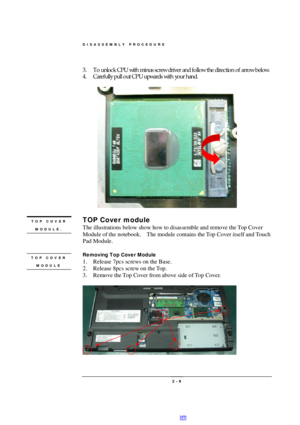 Page 9DISASSEMBLY PROCEDURE 
 2 - 9 3. To unlock CPU with minus screw driver and follow the direction of arrow below. 
4. Carefully pull out CPU upwards with your hand. 
  
 
TOP Cover module 
The illustrations below show how to disassemble and remove the Top Cover 
Module of the notebook.  The module contains the Top Cover itself and Touch 
Pad Module. 
 
Removing Top Cover Module 
1. Release 7pcs screws on the Base. 
2. Release 8pcs screw on the Top. 
3. Remove the Top Cover from above side of Top Cover....