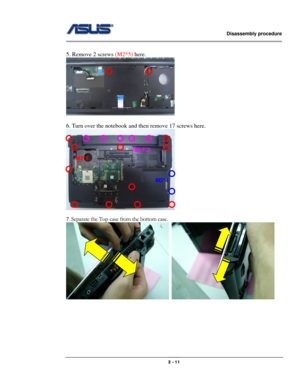 Page 11                   Disassembly procedure 
                                                                                        
 
                                              2 - 11 
 
5. Remove 2 screws (M2*5) here. 
 
 
6. Turn over the notebook and then remove 17 screws here. 
 
 
7. 
Separate the Top case from the bottom case. 
  
 
 
 
 
 
 
 
M2*5 
M2*4 
M2.5*2 
  
  
 
  