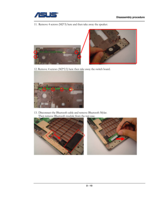 Page 13                   Disassembly procedure 
                                                                                        
 
                                              2 - 13 
11. Remove 4 screws (M2*3) here and then take away the speaker. 
 
        
12. Remove 4 screws (M2*2.5) here then take away the switch board. 
 
 
13. Disconnect the Bluetooth cable and remove Bluetooth Mylar. 
Then remove Bluetooth module from the top case. 
    
 
 
 
 
 
 
  