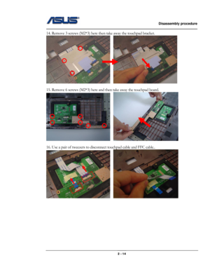 Page 14                   Disassembly procedure 
                                                                                        
 
                                              2 - 14 
14. Remove 3 screws (M2*3) here then take away the touchpad bracket.   
   
 
15. Remove 6 screws (M2*3) here and then take away the touchpad board. 
   
 
16. Use a pair of tweezers to disconnect touchpad cable and FFC cable.. 
   
 
 
 
 
 
 
 
 
  