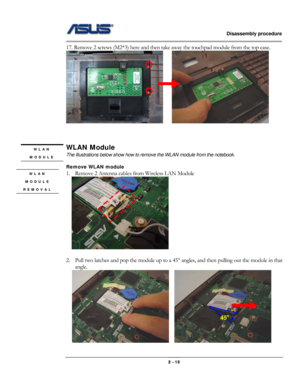 Page 15                   Disassembly procedure 
                                                                                        
 
                                              2 - 15 
17. Remove 2 screws (M2*3) here and then take away the touchpad module from the top case. 
       
 
 
 
WLAN Module 
The illustrations below show how to remove the WLAN module from the notebook. 
 
Remove WLAN module 
1. Remove 2 Antenna cables from Wireless LAN Module   
    
 
2. Pull two latches and pop the module up...