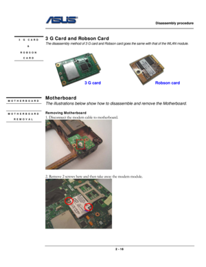 Page 16                   Disassembly procedure 
                                                                                        
 
                                              2 - 16 
 
3 G Card and Robson Card 
The disassembly method of 3 G card and Robson card goes the same with that of the WLAN module. 
   
Motherboard 
The illustrations below show how to disassemble and remove the Motherboard. 
 
Removing Motherboard   
1. Disconnect the modem cable to motherboard.   
 
 
2. Remove 2 screws here...