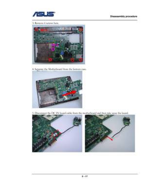 Page 17                   Disassembly procedure 
                                                                                        
 
                                              2 - 17 
3. Remove 6 screws here. 
 
 
4. Separate the Motherboard from the bottom case. 
 
 
5. Disconnect the DC IN board cable from the motherboard and then take away the board. 
   
 
 
 
 
M2*5 
M2*8  