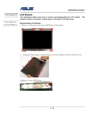 Page 19                   Disassembly procedure 
                                                                                        
 
                                              2 - 19 
LCD Module 
The illustrations below show how to remove and disassemble the LCD module.    The 
module contains LCD panel, Inverter board, LCD bezel, LCD back cover. 
 
Disassembling LCD Module 
1. Remove 6 rubber pads and 6 screws (M2*5)from LCD module. 
 
 
2. Prying the inside edges of  the LCD bezel, and then...