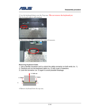 Page 8                   Disassembly procedure 
                                                                                        
 
                                              2 - 8 
 
3. Lay the keyboard down over the Top case. *Do not remove the keyboard yet. 
The keyboard cable is still attached. 
 
4. Disconnect the FPC connector by a pair of tweezers. 
 
 
Removing Keyboard Cable 
1. Use a flexible connector tool to unlock the cable connector on both ends (no. 1). 
2. Carefully pull out the...