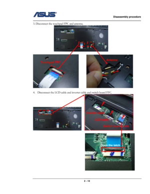 Page 10                   Disassembly procedure 
                                                                                        
 
                                              2 - 10 
3. Disconnect the touchpad FPC and antenna. 
   
 
        
 
4. Disconnect the LCD cable and inverter cable and switch board FFC. 
    
 
 
inverter cable 
LCD cable 
Switch board cable 
Touchpad FPC Antenna 
Open the latch  