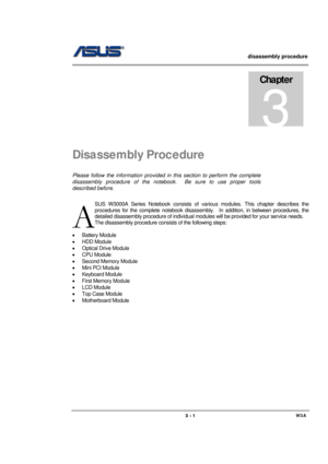 Page 1                   disassembly procedure 
                                                                                        
 
                                             W3A 3 - 1 
Disassembly Procedure 
Please follow the information provided in this section to perform the complete 
disassembly procedure of the notebook.  Be sure to use proper tools 
described before. 
SUS W3000A Series Notebook consists of various modules. This chapter describes the 
procedures for the complete notebook...