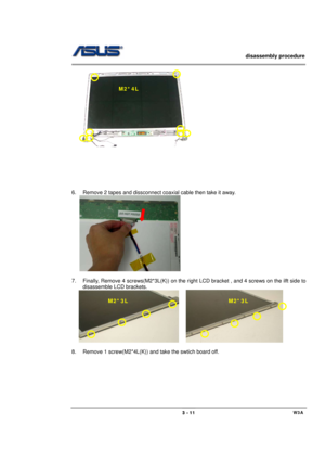 Page 11                   disassembly procedure 
                                                                                        
 
                                             W3A 3 - 11 
   
 
 
 
 
 
 
 
6.  Remove 2 tapes and dissconnect coaxial cable then take it away. 
   
 
 
7.  Finally, Remove 4 screws(M2*3L(K)) on the right LCD bracket , and 4 screws on the ilft side to 
disassemble LCD brackets. 
   
    
 
8.  Remove 1 screw(M2*4L(K)) and take the swtich board off. M2*4L 
M2*3L M2*3L  