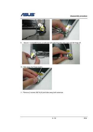 Page 12                   disassembly procedure 
                                                                                        
 
                                             W3A 3 - 12 
      
 
9.  Secure 1 screw(M2*4L(K)) on left and right side hing,then take right and left hinge off. 
  
     
              
10.  Take away the Power button. 
   
    
 
11.  Remove 2 screws (M2*4L(K))and take away both antennas  