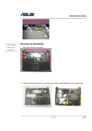 Page 13                   disassembly procedure 
                                                                                        
 
                                             W3A 3 - 13 
    
 
             
Removing Top Case Module   
 
1.  Disconnect All FPC on top case. 
 
     
 
 
 
 
 
2.  Remove 8 screws (M2*4L(K)) on the top case and 8 screws (M2*4L(K) on the bottom case. 
 
    
                                
 
TOP CASE 
MODULE 
REMOVE 
M2*4L 
M2*4L  