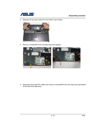 Page 14                   disassembly procedure 
                                                                                        
 
                                             W3A 3 - 14 
3.  Separate the top case module from the bottom case module. 
 
 
 
4.  Remove 4 screws(M2*4L(K)) and take away both speaker. 
 
    
   
 
 
 
 
 
 
 
 
 
5.  Disconnect touch pad FPC cables and remove 5 screws(M2*3L(K)) then take touch pad backet 
off and take touch pad away. 
  