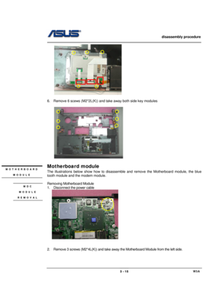 Page 15                   disassembly procedure 
                                                                                        
 
                                             W3A 3 - 15 
 
 
6.  Remove 6 scews (M2*2L(K)) and take away both side key modules   
 
    
 
 
Motherboard module 
The illustrations below show how to disassemble and remove the Motherboard module, the blue 
tooth module and the modem module. 
 
Removing Motherboard Module 
1.  Disconnect the power cable 
   
 
 
 
2.  Remove 3...