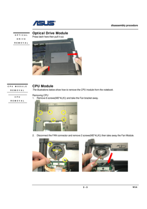 Page 3                   disassembly procedure 
                                                                                        
 
                                             W3A 3 - 3 
Optical Drive Module 
Press latch here then pull it out. 
      
 
 
 
CPU Module 
The illustrations below show how to remove the CPU module from the notebook. 
 
Removing CPU 
1.  Remove 6 screws(M2*4L(K)) and take the Fan bracket away. 
 
 
2.  Disconnect the FAN connector and remove 2 screws(M2*4L(K)) then take away...