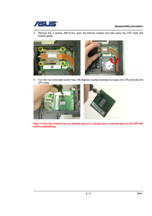 Page 4                   disassembly procedure 
                                                                                        
 
                                             W3A 3 - 4 
3.  Remove the 4 screws (M2*4L(K)) upon the thermal module and take away the CPU heat sink 
module gently   
     
     
                
4.  Turn the non-removable screw here 180 degrees counter-clockwise to loosen the CPU and take the 
CPU away   
    
 
Note: If thermal module has no thermal pad on it, please plus a...