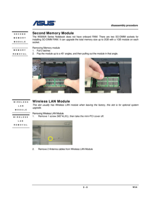 Page 5                   disassembly procedure 
                                                                                        
 
                                             W3A 3 - 5 
Second Memor y Module 
The W3000A Series Notebook does not have onboard RAM. There are two SO-DIMM sockets for 
installing SO-DIMM RAM. It can upgrade the total memory size up to 2GB with a 1GB module on each 
socket.  
 
Removing Memory module   
1.  Pull 2 latches 
2.  Pop the module up to a 45° angles, and then...