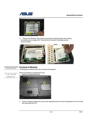 Page 6                   disassembly procedure 
                                                                                        
 
                                             W3A 3 - 6 
    
 
3.  Remove the Wireless LAN module by opening the 2 latches aside, which will pop 
    the module up to an angle of 30°, then pull out the module in that angle just like 
  memory module. 
 
    
 
Keyboard Module 
The illustration of below shows how to remove the keyboard 
 
Removing Keyboard and Keyboard Cover...