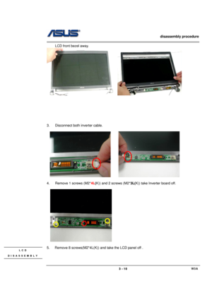 Page 10                   disassembly procedure 
                                                                                        
 
                                             W3A 3 - 10 
LCD front bezel away. 
   
 
 
 
 
 
 
 
3.  Disconnect both inverter cable. 
 
  
       
 
4.  Remove 1 screws (M2*4L(K)) and 2 screws (M2*3L(K)) take Inverter board off. 
 
  
  
 
5.    Remove 8 screws(M2*4L(K)) and take the LCD panel off . 
 
LCD 
DISASSEMBLY  