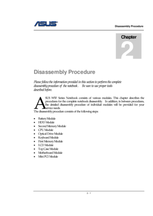 Page 1                   Disassembly Procedure 
                                                                                        
 
                                               2 - 1
Disassembly Procedure 
Please follow the information provided in this section to perform the complete 
disassembly procedure of  the notebook.    Be sure to use proper tools 
described before. 
SUS W5F Series Notebook consists of various modules. This chapter describes the 
procedures for the complete notebook...