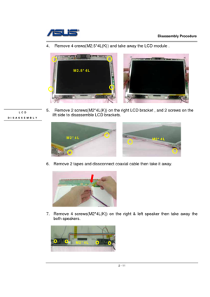 Page 11                   Disassembly Procedure 
                                                                                        
 
                                               2 - 11
4.  Remove 4 crews(M2.5*4L(K)) and take away the LCD module . 
 
  
    
 
5.    Remove 2 screws(M2*4L(K)) on the right LCD bracket , and 2 screws on the 
ilft side to disassemble LCD brackets. 
 
    
 
6.  Remove 2 tapes and dissconnect coaxial cable then take it away. 
  
   
 
 
7.  Remove 4 screws(M2*4L(K)) on the...