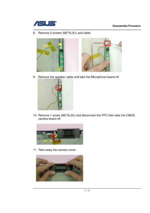 Page 12                   Disassembly Procedure 
                                                                                        
 
                                               2 - 12
8.  Remove 2 screws (M2*3L(K)) and cable. 
 
   
 
9.  Remove the speaker cable and take the Microphone board off. 
   
 
 
10.  Remove 1 screw (M2*3L(K)) and disconnect the FPC then take the CMOS 
camera board off. 
 
 
 
11.  Take away the camera cover. 
  
  
     
M2*3L 
M2*3L  