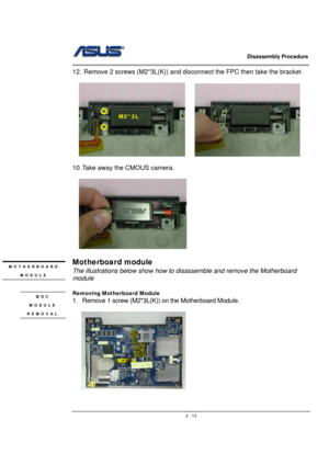 Page 13                   Disassembly Procedure 
                                                                                        
 
                                               2 - 13
12.  Remove 2 screws (M2*3L(K)) and disconnect the FPC then take the bracket. 
 
  
         
         
10. Take away the CMOUS camera. 
 
  
    
                             
Motherboard module 
The illustrations below show how to disassemble and remove the Motherboard 
module 
 
Removing Motherboard Module 
1.  Remove...