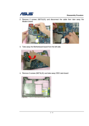 Page 14                   Disassembly Procedure 
                                                                                        
 
                                               2 - 14
2.  Remove 2 screws (M2*3L(K)) and disconnect the cable then take away the  
Modem board. 
   
    
 
3.  Take away the Motherboard board from the left side. 
 
  
 
 
4.  Remove 2 screws (M2*3L(K)) and take away ODO Jack board   
 
  
 
 
 
 
 
M2*3L 
M2*3L  