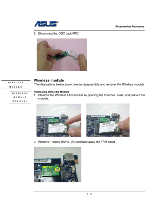 Page 15                   Disassembly Procedure 
                                                                                        
 
                                               2 - 15
5.  Disconnect the ODO Jack FPC. 
  
  
 
 
 
Wireless module 
The illustrations below show how to disassemble and remove the Wireless module 
 
Removing Wireless Module 
1.  Remove the Wireless LAN module by opening the 2 latches aside, and pull out the 
module. 
 
  
     
 
2.  Remove 1 screw (M2*3L (K)) and take away...