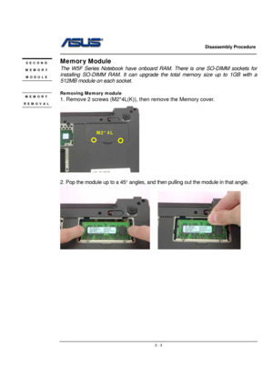 Page 3                   Disassembly Procedure 
                                                                                        
 
                                               2 - 3
Memor y Module 
The W5F Series Notebook have onboard RAM. There is one SO-DIMM sockets for 
installing SO-DIMM RAM. It can upgrade the total memory size up to 1GB with a 
512MB module on each socket.  
 
Removing Memory module  
1. Remove 2 screws (M2*4L(K)), then remove the Memory cover.   
   
 
2. Pop the module up to...