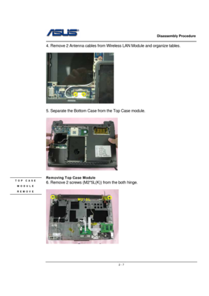 Page 7                   Disassembly Procedure 
                                                                                        
 
                                               2 - 7
4. Remove 2 Antenna cables from Wireless LAN Module and organize tables. 
 
  
 
5. Separate the Bottom Case from the Top Case module. 
 
 
 
Removing Top Case Module  
6. Remove 2 screws (M2*5L(K)) from the both hinge. 
 
 
 
M2*5L 
TOP CASE 
MODULE 
REMOVE  