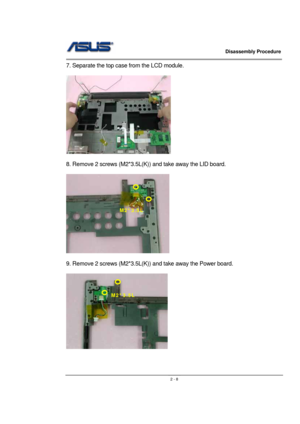 Page 8                   Disassembly Procedure 
                                                                                        
 
                                               2 - 8
7. Separate the top case from the LCD module. 
 
 
 
8. Remove 2 screws (M2*3.5L(K)) and take away the LID board. 
 
 
 
9. Remove 2 screws (M2*3.5L(K)) and take away the Power board. 
 
 
 
M2*3.5L 
M2*3.5L  